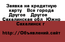 Заявка на кредитную карту - Все города Другое » Другое   . Сахалинская обл.,Южно-Сахалинск г.